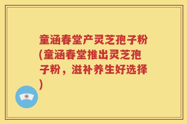 童涵春堂产灵芝孢子粉(童涵春堂推出灵芝孢子粉，滋补养生好选择)