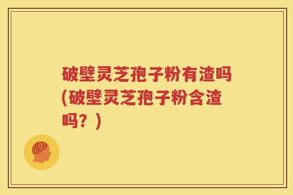 破壁灵芝孢子粉有渣吗(破壁灵芝孢子粉含渣吗？)