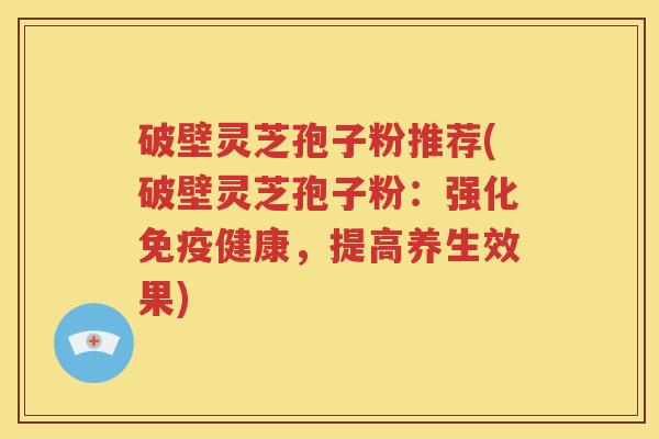 破壁灵芝孢子粉推荐(破壁灵芝孢子粉：强化免疫健康，提高养生效果)
