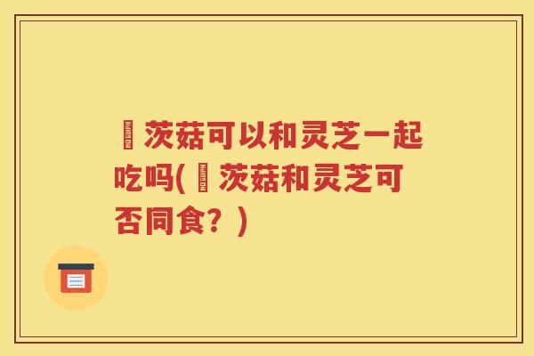 簕茨菇可以和灵芝一起吃吗(簕茨菇和灵芝可否同食？)
