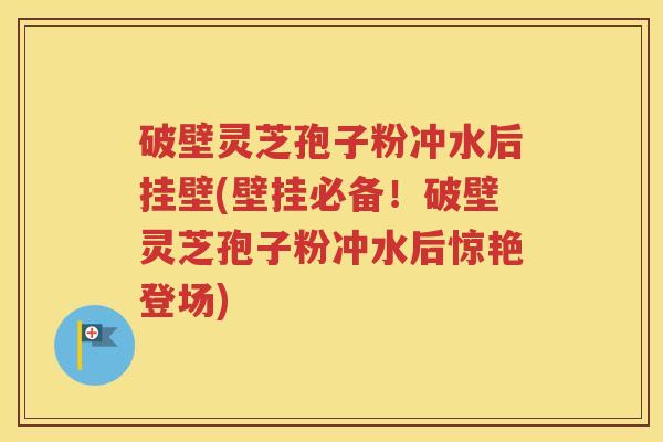 破壁灵芝孢子粉冲水后挂壁(壁挂必备！破壁灵芝孢子粉冲水后惊艳登场)