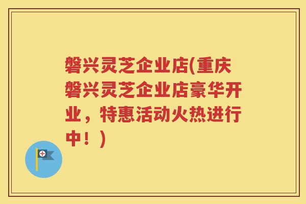 磐兴灵芝企业店(重庆磐兴灵芝企业店豪华开业，特惠活动火热进行中！)