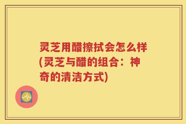 灵芝用醋擦拭会怎么样(灵芝与醋的组合：神奇的清洁方式)