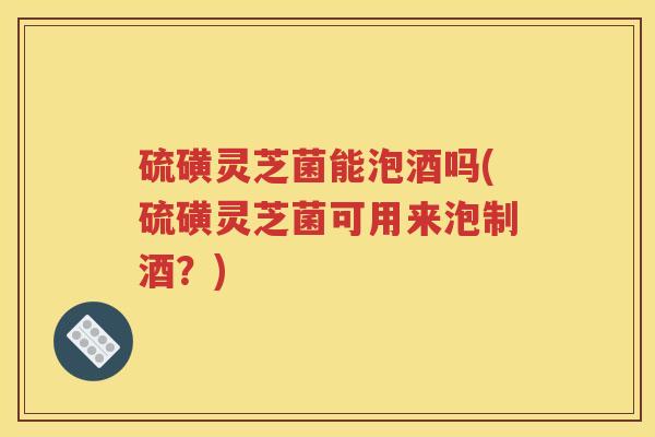 硫磺灵芝菌能泡酒吗(硫磺灵芝菌可用来泡制酒？)