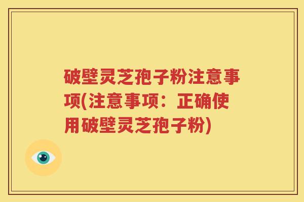 破壁灵芝孢子粉注意事项(注意事项：正确使用破壁灵芝孢子粉)