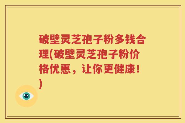 破壁灵芝孢子粉多钱合理(破壁灵芝孢子粉价格优惠，让你更健康！)