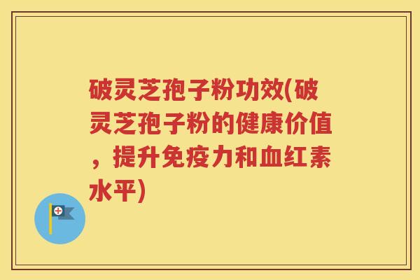 破灵芝孢子粉功效(破灵芝孢子粉的健康价值，提升免疫力和血红素水平)