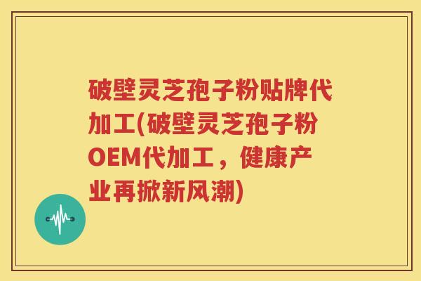 破壁灵芝孢子粉贴牌代加工(破壁灵芝孢子粉OEM代加工，健康产业再掀新风潮)