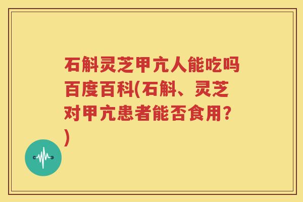 石斛灵芝甲亢人能吃吗百度百科(石斛、灵芝对甲亢患者能否食用？)