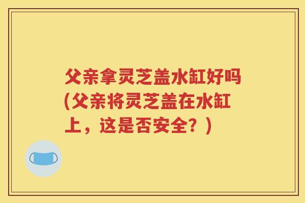 父亲拿灵芝盖水缸好吗(父亲将灵芝盖在水缸上，这是否安全？)