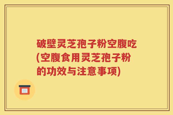 破壁灵芝孢子粉空腹吃(空腹食用灵芝孢子粉的功效与注意事项)