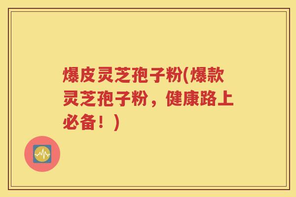 爆皮灵芝孢子粉(爆款灵芝孢子粉，健康路上必备！)