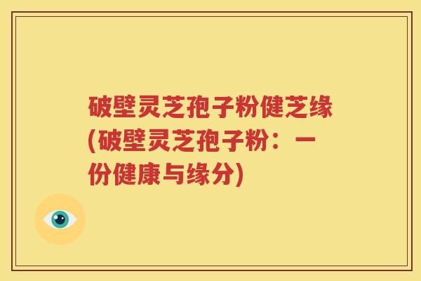 破壁灵芝孢子粉健芝缘(破壁灵芝孢子粉：一份健康与缘分)