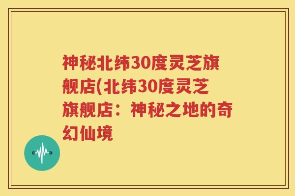 神秘北纬30度灵芝旗舰店(北纬30度灵芝旗舰店：神秘之地的奇幻仙境