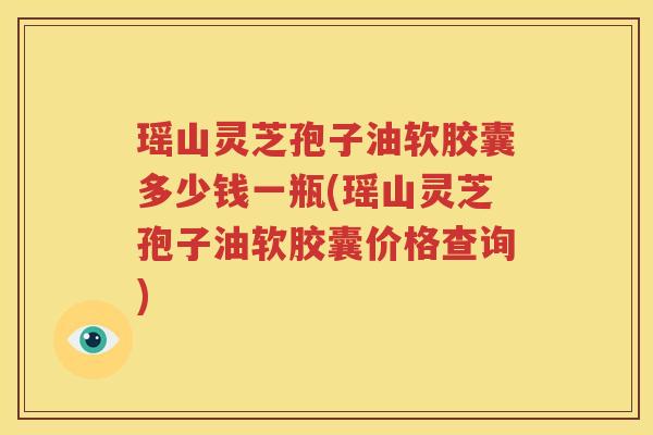瑶山灵芝孢子油软胶囊多少钱一瓶(瑶山灵芝孢子油软胶囊价格查询)
