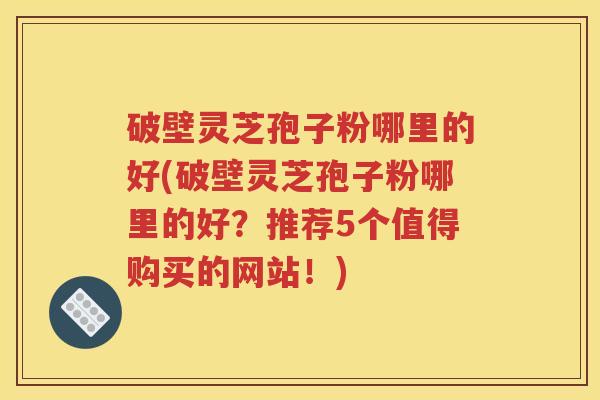 破壁灵芝孢子粉哪里的好(破壁灵芝孢子粉哪里的好？推荐5个值得购买的网站！)