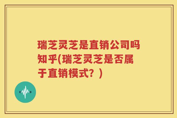 瑞芝灵芝是直销公司吗知乎(瑞芝灵芝是否属于直销模式？)