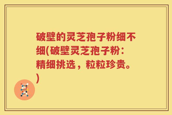 破壁的灵芝孢子粉细不细(破壁灵芝孢子粉：精细挑选，粒粒珍贵。)
