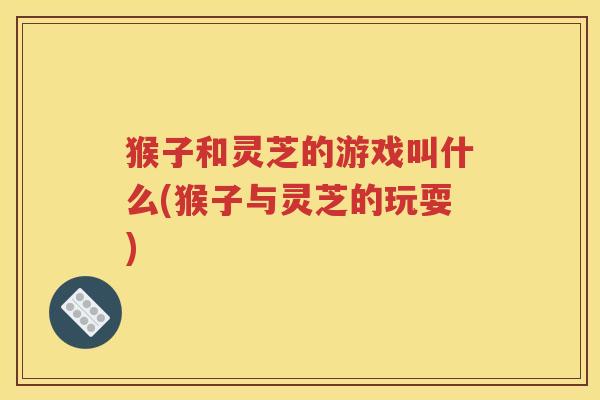 猴子和灵芝的游戏叫什么(猴子与灵芝的玩耍)