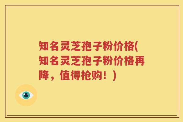 知名灵芝孢子粉价格(知名灵芝孢子粉价格再降，值得抢购！)