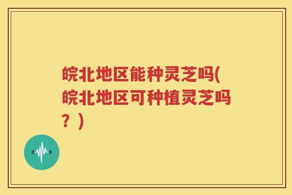 皖北地区能种灵芝吗(皖北地区可种植灵芝吗？)