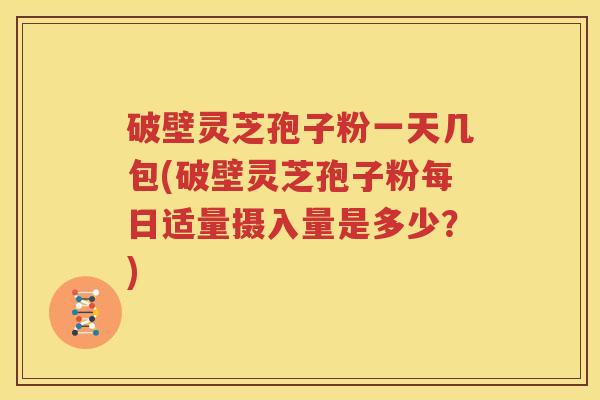 破壁灵芝孢子粉一天几包(破壁灵芝孢子粉每日适量摄入量是多少？)