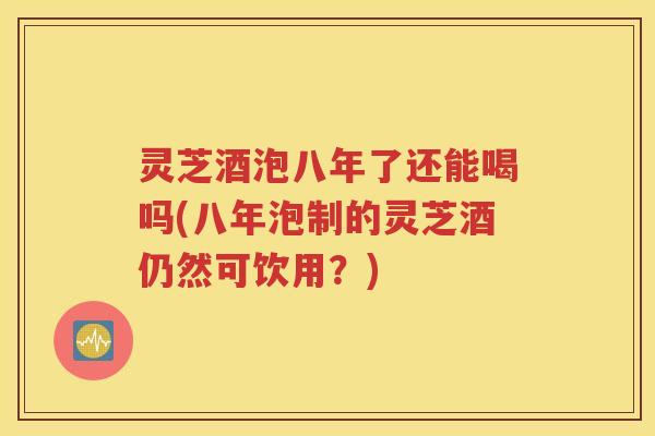灵芝酒泡八年了还能喝吗(八年泡制的灵芝酒仍然可饮用？)
