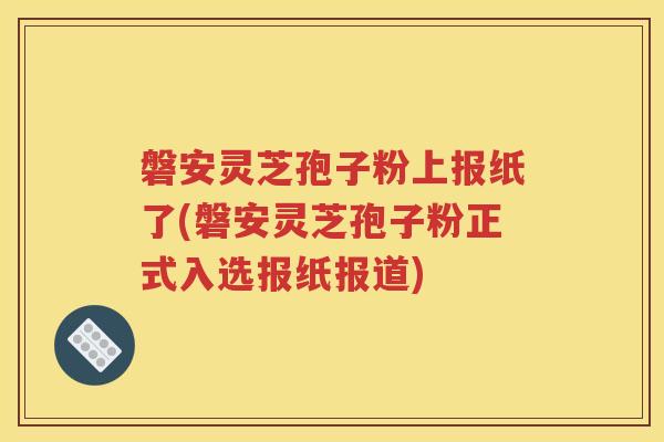 磐安灵芝孢子粉上报纸了(磐安灵芝孢子粉正式入选报纸报道)
