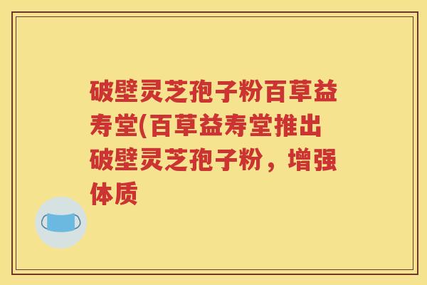 破壁灵芝孢子粉百草益寿堂(百草益寿堂推出破壁灵芝孢子粉，增强体质