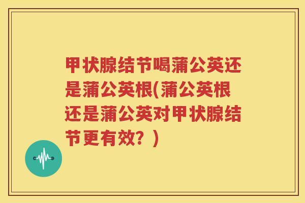 甲状腺结节喝蒲公英还是蒲公英根(蒲公英根还是蒲公英对甲状腺结节更有效？)