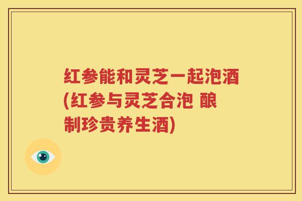 红参能和灵芝一起泡酒(红参与灵芝合泡 酿制珍贵养生酒)