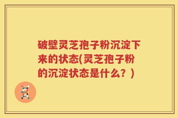 破壁灵芝孢子粉沉淀下来的状态(灵芝孢子粉的沉淀状态是什么？)