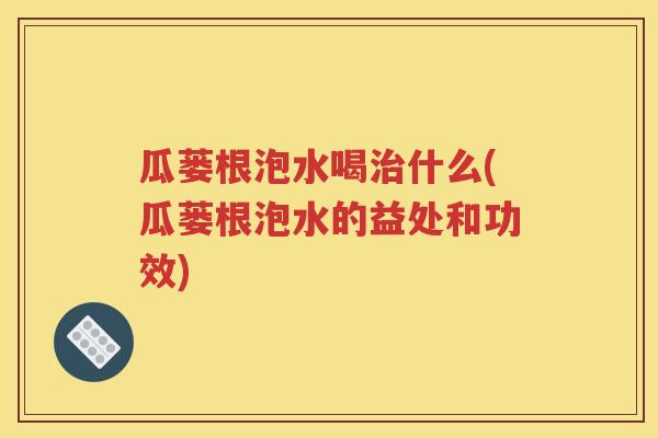 瓜蒌根泡水喝治什么(瓜蒌根泡水的益处和功效)