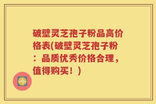 破壁灵芝孢子粉品高价格表(破壁灵芝孢子粉：品质优秀价格合理，值得购买！)