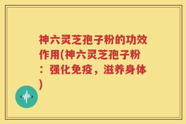 神六灵芝孢子粉的功效作用(神六灵芝孢子粉：强化免疫，滋养身体)