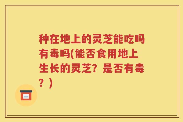 种在地上的灵芝能吃吗有毒吗(能否食用地上生长的灵芝？是否有毒？)
