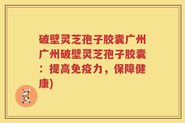 破壁灵芝孢子胶囊广州广州破壁灵芝孢子胶囊：提高免疫力，保障健康)