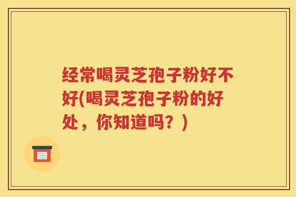 经常喝灵芝孢子粉好不好(喝灵芝孢子粉的好处，你知道吗？)