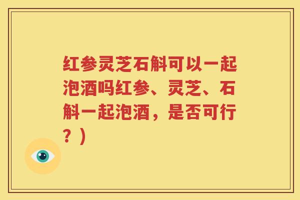 红参灵芝石斛可以一起泡酒吗红参、灵芝、石斛一起泡酒，是否可行？)
