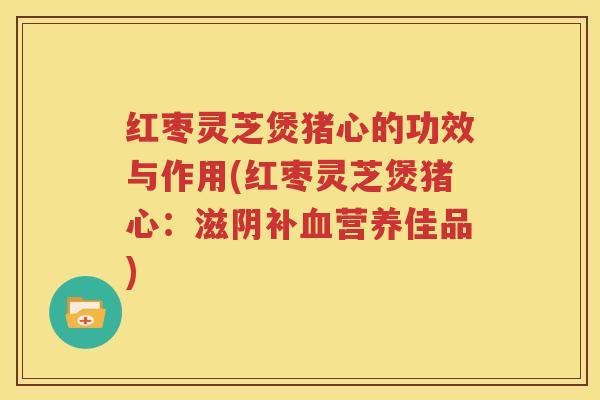 红枣灵芝煲猪心的功效与作用(红枣灵芝煲猪心：滋阴补血营养佳品)