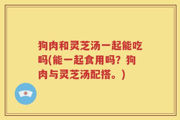 狗肉和灵芝汤一起能吃吗(能一起食用吗？狗肉与灵芝汤配搭。)