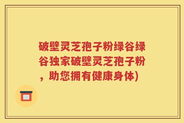 破壁灵芝孢子粉绿谷绿谷独家破壁灵芝孢子粉，助您拥有健康身体)