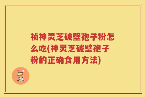祯神灵芝破壁孢子粉怎么吃(神灵芝破壁孢子粉的正确食用方法)