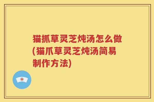 猫抓草灵芝炖汤怎么做(猫爪草灵芝炖汤简易制作方法)