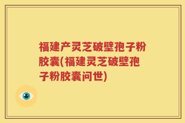 福建产灵芝破壁孢子粉胶囊(福建灵芝破壁孢子粉胶囊问世)