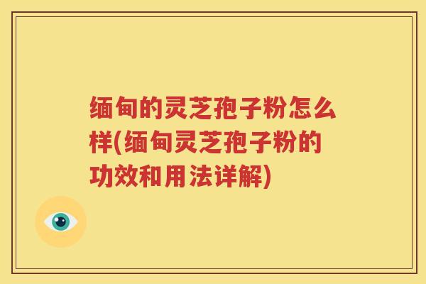缅甸的灵芝孢子粉怎么样(缅甸灵芝孢子粉的功效和用法详解)