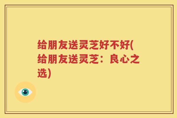 给朋友送灵芝好不好(给朋友送灵芝：良心之选)