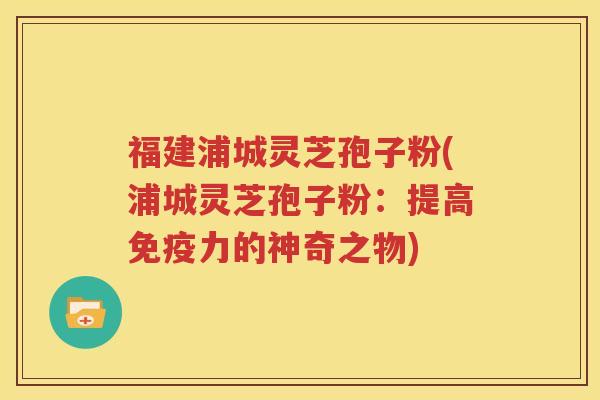 福建浦城灵芝孢子粉(浦城灵芝孢子粉：提高免疫力的神奇之物)
