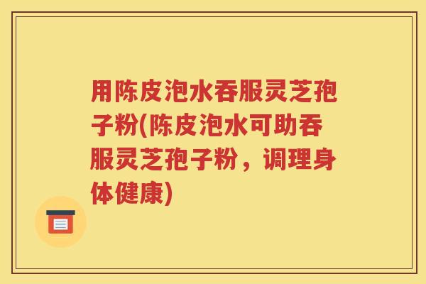 用陈皮泡水吞服灵芝孢子粉(陈皮泡水可助吞服灵芝孢子粉，调理身体健康)