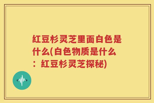 红豆杉灵芝里面白色是什么(白色物质是什么：红豆杉灵芝探秘)